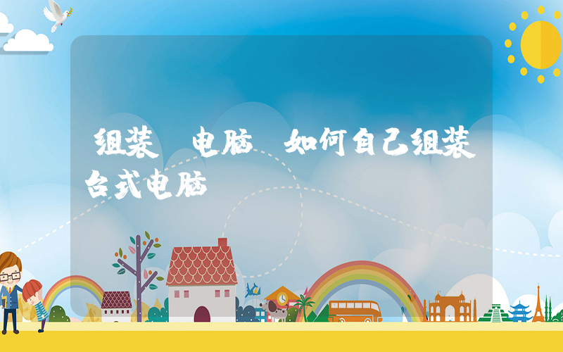 组装 电脑(如何自己组装台式电脑？)